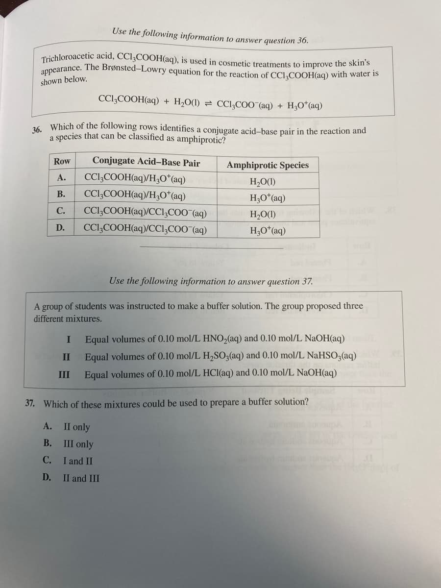 Use the following information to answer question 36.
Trichloroacetic acid, CC13COOH(aq), is used in cosmetic treatments to improve the skin's
appearance. The Brønsted-Lowry equation for the reaction of CC13COOH(aq) with water is
shown below.
CC13COOH(aq) + H₂O(1) CCl₂COO (aq) + H₂O*(aq)
36. Which of the following rows identifies a conjugate acid-base pair in the reaction and
a species that can be classified as amphiprotic?
Row
Conjugate Acid-Base Pair
CC13COOH(aq)/H3O+ (aq)
A.
B. CC13COOH(aq)/H3O+ (aq)
C. CC13COOH(aq)/CC13COO (aq)
CC13COOH(aq)/CC13COO¯(aq)
D.
Amphiprotic Species
H₂O(1)
H3O+ (aq)
H₂O(1) woli od to doid W BE
H3O+ (aq)
Use the following information to answer question 37.
A group of students was instructed to make a buffer solution. The group proposed three
different mixtures.
I Equal volumes of 0.10 mol/L HNO₂(aq) and 0.10 mol/L NaOH(aq)
II
III
Equal volumes of 0.10 mol/L H₂SO3(aq) and 0.10 mol/L NaHSO3(aq)
Equal volumes of 0.10 mol/L HCl(aq) and 0.10 mol/L NaOH(aq)
37. Which of these mixtures could be used to prepare a buffer solution?
A.
II only
B.
III only
C.
I and II
D.
II and III