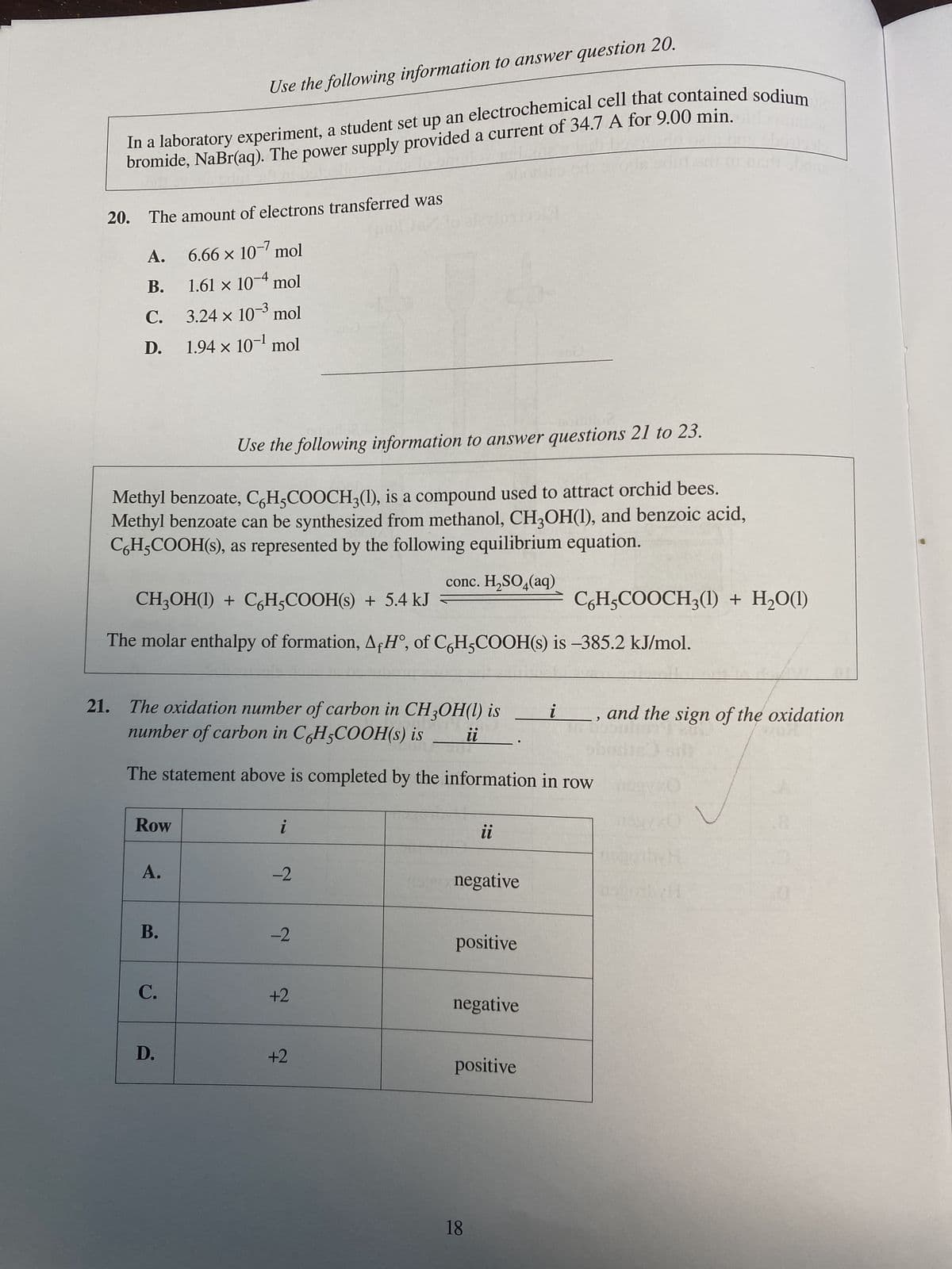 In a laboratory experiment, a student set up an electrochemical cell that contained sodium
bromide, NaBr(aq). The power supply provided a current of 34.7 A for 9.00 min.d
20. The amount of electrons transferred was
6.66 x 10-7 mol
-4
1.61 × 104 mol
3.24 × 10-3 mol
X
1.94 × 10-¹ mol
A.
B.
C.
D.
Use the following information to answer questions 21 to 23.
Methyl benzoate, C6H5COOCH3(1), is a compound used to attract orchid bees.
Methyl benzoate can be synthesized from methanol, CH3OH(1), and benzoic acid,
CH₂COOH(s), as represented by the following equilibrium equation.
conc. H₂SO4(aq)
Use the following information to answer question 20.
CH₂OH(1) + C6H5COOH(s) + 5.4 kJ
The molar enthalpy of formation, AfH°, of C6H5COOH(s) is -385.2 kJ/mol.
Row
21. The oxidation number of carbon in CH3OH(l) is
number of carbon in C6H5COOH(s) is
The statement above is completed by the information in row
A.
B.
C.
D.
i
-2
-2
+2
+2
●●
il
ii
negative
positive
negative
18
C6H5COOCH3(1) + H₂O(1)
positive
i , and the sign of the oxidation
KO
H
#ayorbyH