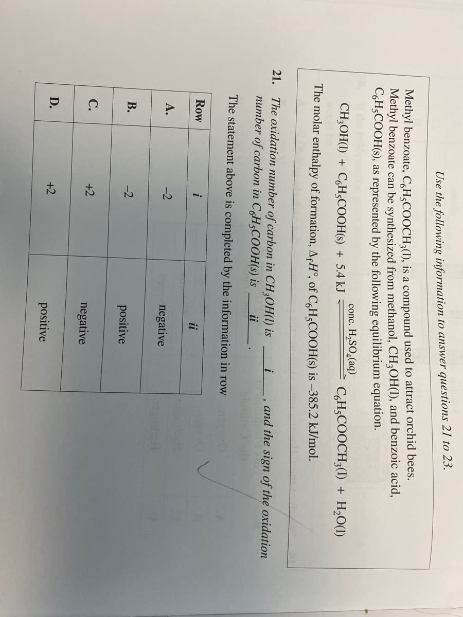 Use the following information to answer questions 21 to 23.
Methyl benzoate, C6H5COOCH3(1), is a compound used to attract orchid bees.
Methyl benzoate can be synthesized from methanol, CH3OH(1), and benzoic acid,
C6H5COOH(s), as represented by the following equilibrium equation.
conc. H₂SO4(aq)
CH₂OH(1) + C6H5COOH(s) + 5.4 kJ
The molar enthalpy of formation, AH°, of C6H5COOH(s) is -385.2 kJ/mol.
21.
The oxidation number of carbon in CH3OH(1) is i
number of carbon in C6H5COOH(s) is ii
The statement above is completed by the information in row
Row
A.
B.
C.
D.
i
-2
-2
+2
+2
ii
negative
positive
negative
C6H5COOCH3(1) + H₂O(1)
positive
and the sign of the oxidation
2014