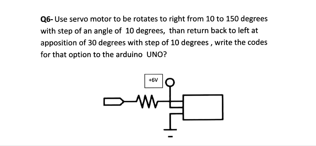 Q6- Use servo motor to be rotates to right from 10 to 150 degrees
with step of an angle of 10 degrees, than return back to left at
apposition of 30 degrees with step of 10 degrees, write the codes
for that option to the arduino UNO?
+6V
www