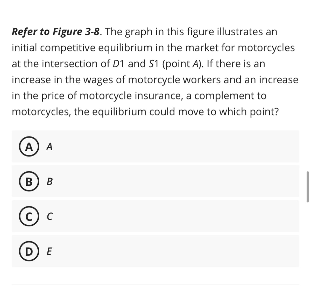 Refer to Figure 3-8. The graph in this figure illustrates an
initial competitive equilibrium in the market for motorcycles
at the intersection of D1 and S1 (point A). If there is an
increase in the wages of motorcycle workers and an increase
in the price of motorcycle insurance, a complement to
motorcycles, the equilibrium could move to which point?
A A
B B
C) C
DE