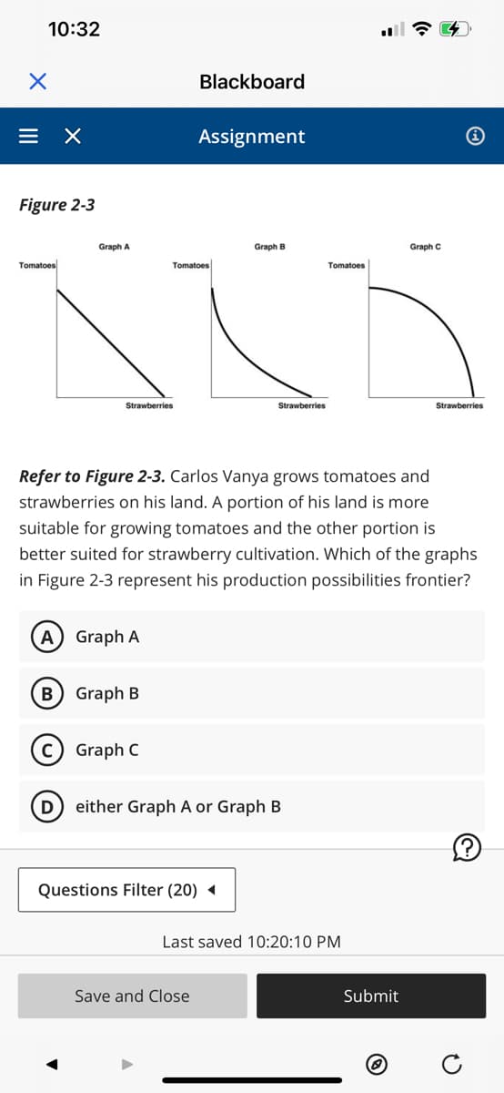 X
10:32
= X
Figure 2-3
Tomatoes
Graph A
B
Strawberries
A Graph A
Graph B
C) Graph C
Blackboard
Tomatoes
Assignment
Refer to Figure 2-3. Carlos Vanya grows tomatoes and
strawberries on his land. A portion of his land is more
suitable for growing tomatoes and the other portion is
better suited for strawberry cultivation. Which of the graphs
in Figure 2-3 represent his production possibilities frontier?
Graph B
Questions Filter (20) ◄
Save and Close
Strawberries
D either Graph A or Graph B
Tomatoes
Last saved 10:20:10 PM
Graph C
Submit
Strawberries