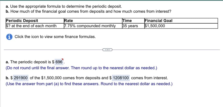a. Use the appropriate formula to determine the periodic deposit.
b. How much of the financial goal comes from deposits and how much comes from interest?
Periodic Deposit
Rate
$? at the end of each month 7.75% compounded monthly
iClick the icon to view some finance formulas.
Time
35 years
Financial Goal
$1,500,000
a. The periodic deposit is $ 696.
(Do not round until the final answer. Then round up to the nearest dollar as needed.)
b. $ 291900 of the $1,500,000 comes from deposits and $ 1208100 comes from interest.
(Use the answer from part (a) to find these answers. Round to the nearest dollar as needed.)
