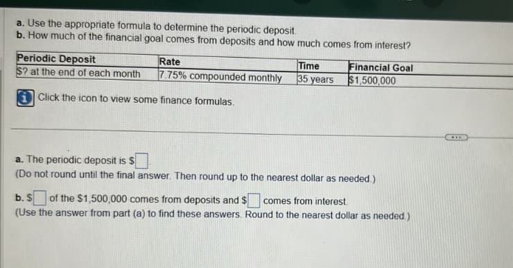 a. Use the appropriate formula to determine the periodic deposit.
b. How much of the financial goal comes from deposits and how much comes from interest?
Periodic Deposit
Rate
$? at the end of each month 7.75% compounded monthly
iClick the icon to view some finance formulas.
Time
35 years
Financial Goal
$1,500,000
a. The periodic deposit is
(Do not round until the final answer. Then round up to the nearest dollar as needed.)
b. S of the $1,500,000 comes from deposits and $
comes from interest.
(Use the answer from part (a) to find these answers. Round to the nearest dollar as needed.)
***