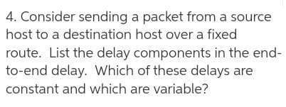 4. Consider sending a packet from a source
host to a destination host over a fixed
route. List the delay components in the end-
to-end delay. Which of these delays are
constant and which are variable?
