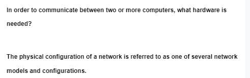 In order to communicate between two or more computers, what hardware is
needed?
The physical configuration of a network is referred to as one of several network
models and configurations.

