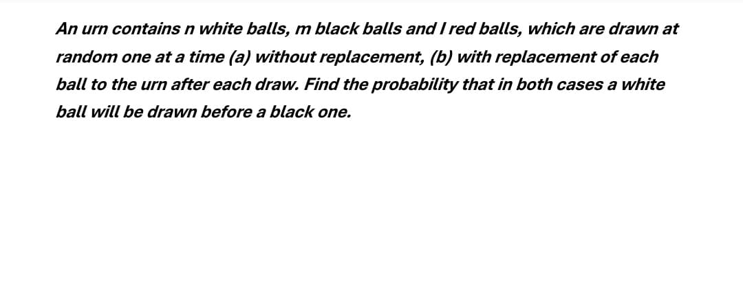 An urn contains n white balls, m black balls and I red balls, which are drawn at
random one at a time (a) without replacement, (b) with replacement of each
ball to the urn after each draw. Find the probability that in both cases a white
ball will be drawn before a black one.