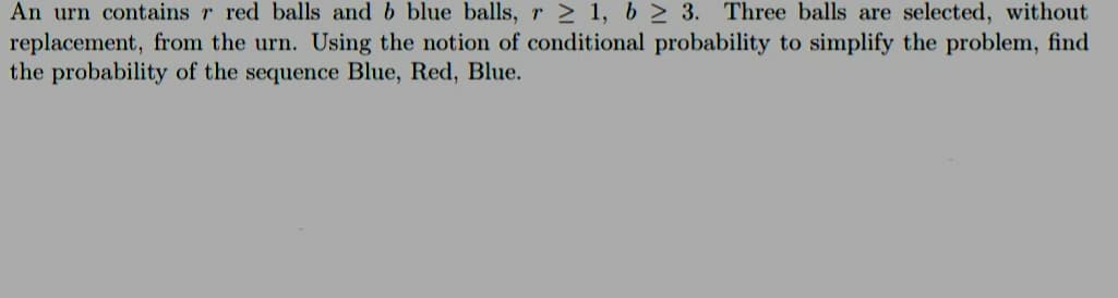 An urn contains r red balls and b blue balls, r≥ 1, b≥ 3. Three balls are selected, without
replacement, from the urn. Using the notion of conditional probability to simplify the problem, find
the probability of the sequence Blue, Red, Blue.