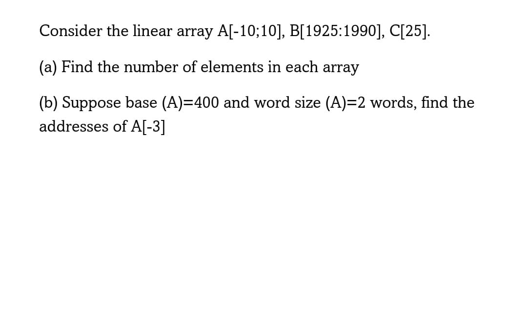 Consider the linear array A[-10;10], B[1925:1990], C[25].
(a) Find the number of elements in each array
(b) Suppose base (A)=400 and word size (A)=2 words, find the
addresses of A[-3]