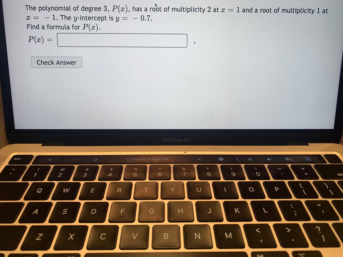 The polynomial of degree 3, P(x), has a root of multiplicity 2 at x =
x = – 1. The y-intercept is y =
Find a formula for P(x).
1 and a root of multiplicity 1 at
- 0.7.
P(x) =
Check Answer
MacBook Pro
esc
G Search or type URL
44
@
%23
%2$
&e
2
3
4
6
8
de
Q
W
E
Y
U
11
A
D
G
H.
J
K
C
V
B.
