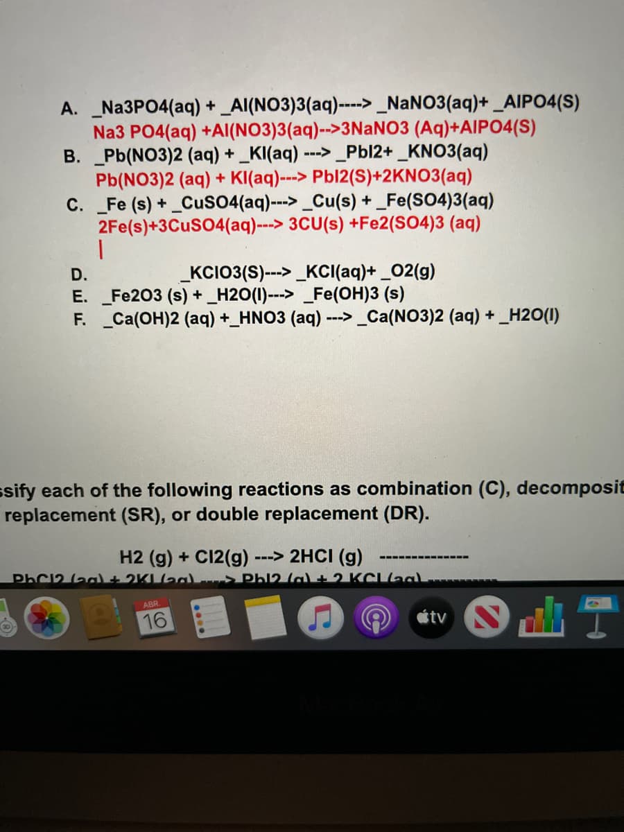 A. Na3PO4(aq) + _Al(NO3)3(aq)----> _NANO3(aq)+ _AIPO4(S)
Na3 PO4(aq) +Al(NO3)3(aq)-->3NaNO3 (Aq)+AIPO4(S)
B. Pb(NO3)2 (aq) + _KI(aq) ---> _Pbl2+ _KNO3(aq)
Pb(NO3)2 (aq) + K((aq)---> Pbl2(S)+2KNO3(aq)
C. _Fe (s) + _CuS04(aq)--->_Cu(s) + _Fe(SO4)3(aq)
2Fe(s)+3CUSO4(aq)---> 3CU(s) +Fe2(SO4)3 (aq)
一
D.
_KCIO3(S)--> _KCI(aq)+ _02(g)
E. Fe203 (s) + _H2O(1)---> Fe(OH)3 (s)
F. Ca(OH)2 (aq) +_HNO3 (aq) ---> _Ca(NO3)2 (aq) + _H2O(1)
ssify each of the following reactions as combination (C), decomposit
replacement (SR), or double replacement (DR).
H2 (g) + C12(g)
PhC12 (ag + 2KLag Phl2 lal+2 KCaa
---> 2HCI (g)
ABR.
16
étv
