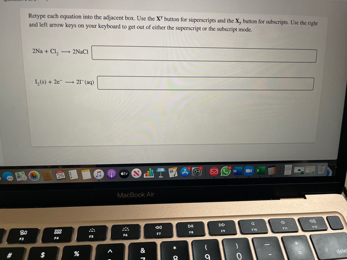 Retype each equation into the adjacent box. Use the X' button for superscripts and the X, button for subscripts. Use the right
and left arrow keys on your keyboard to get out of either the superscript or the subscript mode.
2Na + Cl,
2NaCl
L(s) + 2e 21¯(aq)
W
étv
26
MacBook Air
DII
DD
F12
F11
F10
F9
80
F8
F7
F6
F5
F3
F4
*
&
dele
%23
$
9
く
