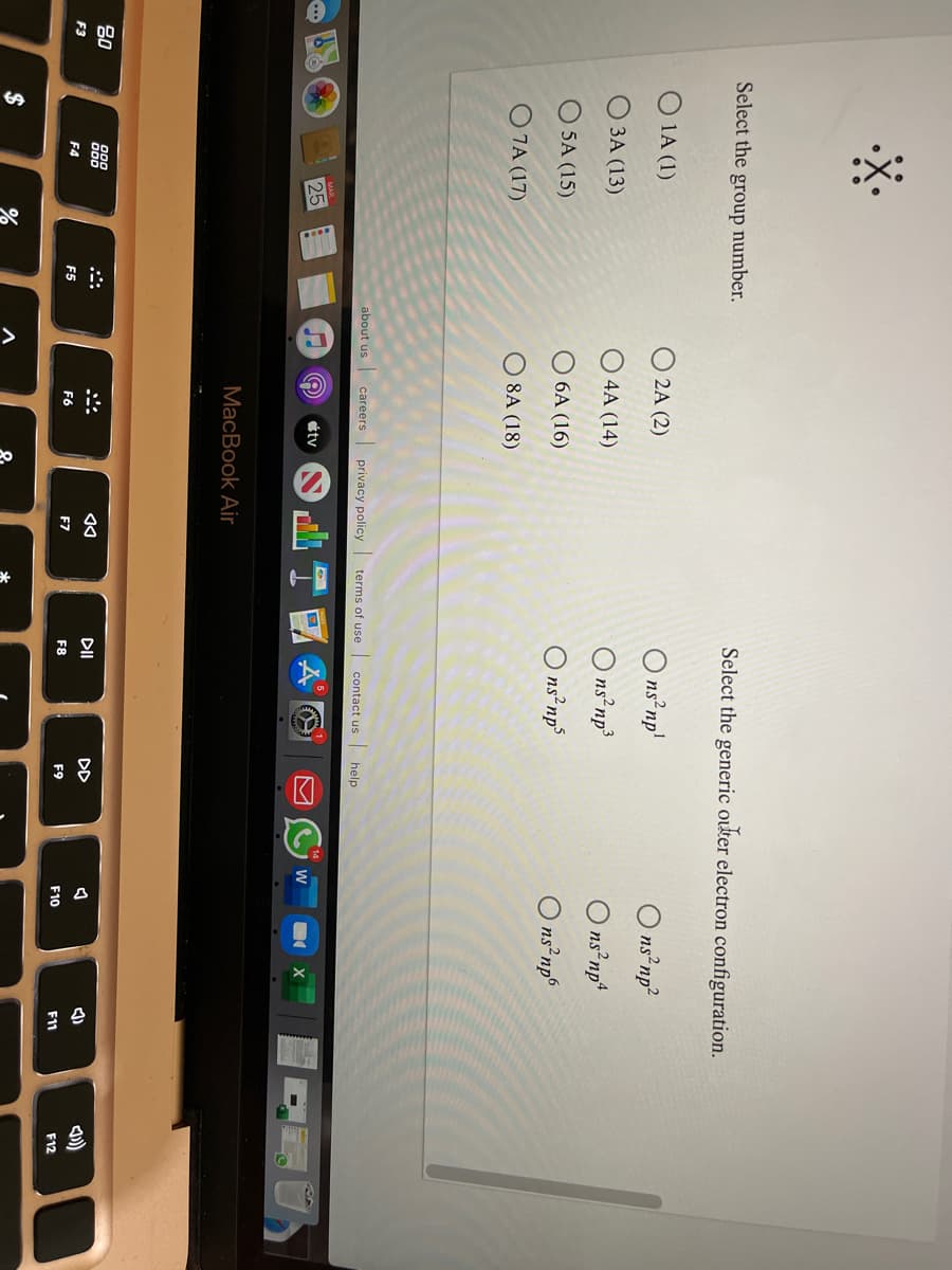 %24
Select the group number.
Select the generic outer electron configuration.
1A (1)
2A (2)
ns²np'
O ns np?
O ns np³
O ns np
3A (13)
O 4A (14)
O ns np*
5A (15)
O 6A (16)
O ns np°
O 7A (17)
O 8A (18)
about us
privacy policy
terms of use
contact us help
careers
25
tv
MacBook Air
80
DII
DD
F3
F4
F5
F6
F7
F8
F9
F10
F12
F11
