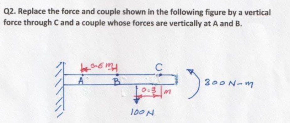 Q2. Replace the force and couple shown in the following figure by a vertical
force through C and a couple whose forces are vertically at A and B.
A
B.
300N-m
100N
