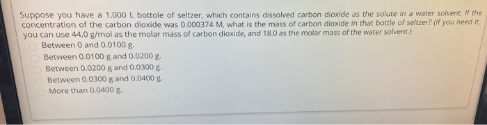 Suppose you have a 1.000L bottole of seltzer, which contains dissolved carbon dioxide as the solute in a water solvent. If the
concentration of the carbon dioxide was 0.000374 M, what is the mass of carbon dioxide in that bottle of seltzer? (If you need it,
you can use 44.0 g/mol as the molar mass of carbon dioxide, and 18.0 as the molar mass of the water solvent.)
Between 0 and 0.0100 g.
Between 0.0100 g and 0.0200 g.
Between 0.0200 g and 0.0300 g.
Between 0.0300 g and 0.0400 g.
More than 0.0400 g.

