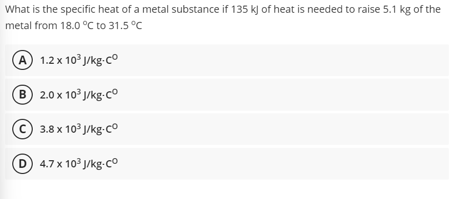 What is the specific heat of a metal substance if 135 kJ of heat is needed to raise 5.1 kg of the
metal from 18.0 °C to 31.5 °C
A 1.2 x 103 J/kg-c°
B 2.0 x 103 J/kg-c°
c) 3.8 x 103 J/kg-co
(D) 4.7x 103 J/kg-Co

