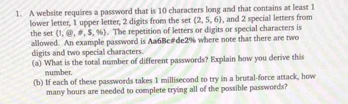 1. A website requires a password that is 10 characters long and that contains at least 1
lower letter, 1 upper letter, 2 digits from the set (2, 5, 6), and 2 special letters from
the set (1,@, #, $, %). The repetition of letters or digits or special characters is
allowed. An example password is Aa6Bc#de2% where note that there are two
digits and two special characters.
(a) What is the total number of different passwords? Explain how you derive this
number.
(b) If each of these passwords takes 1 millisecond to try in a brutal-force attack, how
many hours are needed to complete trying all of the possible passwords?