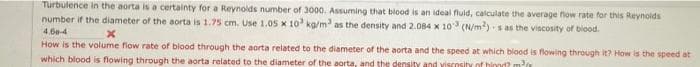 Turbulence in the aorta is a certainty for a Reynolds number of 3000. Assuming that blood is an ideal fluid, calculate the average flow rate for this Reynolds
number if the diameter of the aorta is 1.75 cm. Use 1.05 x 10³ kg/m³ as the density and 2.084 x 103 (N/m²) s as the viscosity of blood.
4.60-4
x
How is the volume flow rate of blood through the aorta related to the diameter of the aorta and the speed at which blood is flowing through it? How is the speed at
which blood is flowing through the aorta related to the diameter of the aorta, and the density and viscosity of hind? ²