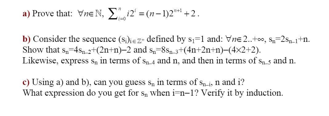 a) Prove that: Vne N, Σ²i2¹ = (n−1)2¹+¹ +2.
i=0
b) Consider the sequence (Si)ie z+ defined by s₁=1 and: Vne 2..+∞, Sn=2Sn_1+n.
Show that Sn 4sn_2+(2n+n)-2 and sn=8Sn_3+(4n+2n+n)−(4×2+2).
Likewise, express sn in terms of Sn_4 and n, and then in terms of Sn_5 and n.
c) Using a) and b), can you guess sn in terms of Sn-i, n and i?
What expression do you get for Sn when i-n-1? Verify it by induction.