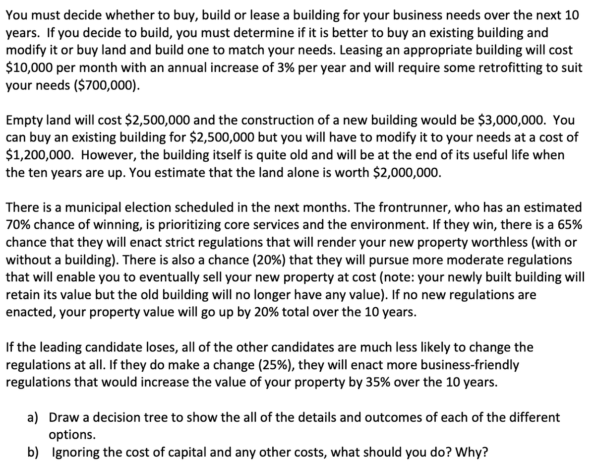 You must decide whether to buy, build or lease a building for your business needs over the next 10
years. If you decide to build, you must determine if it is better to buy an existing building and
modify it or buy land and build one to match your needs. Leasing an appropriate building will cost
$10,000 per month with an annual increase of 3% per year and will require some retrofitting to suit
your needs ($700,000).
Empty land will cost $2,500,000 and the construction of a new building would be $3,000,000. You
can buy an existing building for $2,500,000 but you will have to modify it to your needs at a cost of
$1,200,000. However, the building itself is quite old and will be at the end of its useful life when
the ten years are up. You estimate that the land alone is worth $2,000,000.
There is a municipal election scheduled in the next months. The frontrunner, who has an estimated
70% chance of winning, is prioritizing core services and the environment. If they win, there is a 65%
chance that they will enact strict regulations that will render your new property worthless (with or
without a building). There is also a chance (20%) that they will pursue more moderate regulations
that will enable you to eventually sell your new property at cost (note: your newly built building will
retain its value but the old building will no longer have any value). If no new regulations are
enacted, your property value will go up by 20% total over the 10 years.
If the leading candidate loses, all of the other candidates are much less likely to change the
regulations at all. If they do make a change (25%), they will enact more business-friendly
regulations that would increase the value of your property by 35% over the 10 years.
a) Draw a decision tree to show the all of the details and outcomes of each of the different
options.
b) Ignoring the cost of capital and any other costs, what should you do? Why?