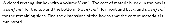 A closed rectangular box with a volume V cm . The cost of materials used in the box is
a sen/cm? for the top and the bottom, b sen/cm? for front and back, and c sen/cm?
for the remaining sides. Find the dimensions of the box so that the cost of materials is
minimized.
