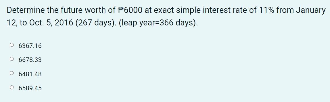 Determine the future worth of P6000 at exact simple interest rate of 11% from January
12, to Oct. 5, 2016 (267 days). (leap year=366 days).
O 6367.16
O 6678.33
O 6481.48
O 6589.45
