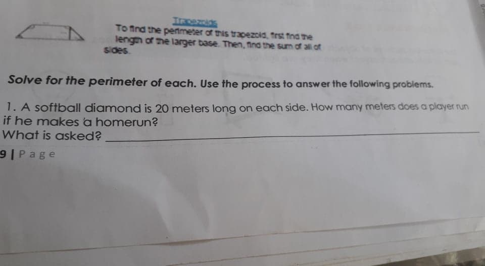 To ind the pertmeter of this trapezoid, trst find the
lengh of me larger base. Then, find the sum of all of
sides.
Solve for the perimeter of each. Use the process to answer the following problems.
1. A softball diamond is 20 meters long on each side. How many meters does a player run
if he makes a homerun?
What is asked?
9 Page
