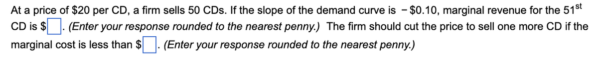 At a price of $20 per CD, a firm sells 50 CDs. If the slope of the demand curve is - $0.10, marginal revenue for the 51st
CD is $. (Enter your response rounded to the nearest penny.) The firm should cut the price to sell one more CD if the
marginal cost is less than $. (Enter your response rounded to the nearest penny.)