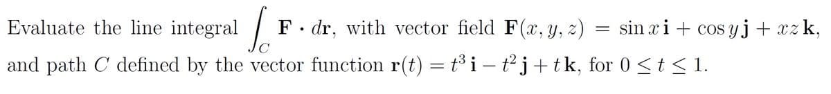 Evaluate the line integral
F• dr, with vector field F(x,y, z)
sin xi + cos yj+ xzk,
and path C defined by the vector function r(t) = t³ i – t²j+tk, for 0<t<1.
