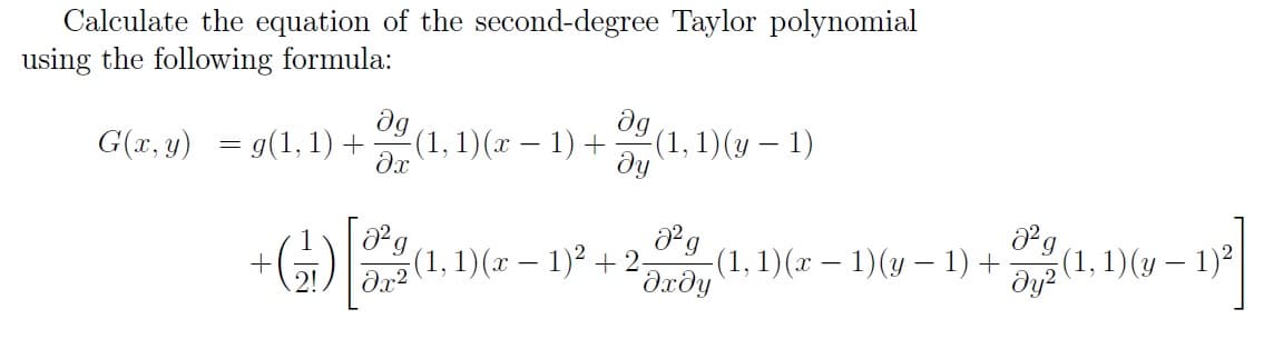 Calculate the equation of the second-degree Taylor polynomial
using the following formula:
dg
(1, 1)(x – 1) +
dg
G(r, y) = g(1, 1) +
(1, 1)(y – 1)
ду
(1, 1)(x – 1)2 + 2-
-(1,1)(x – 1)(y – 1) +
Əxðy
(1, 1) (у — 1)°
dy?
