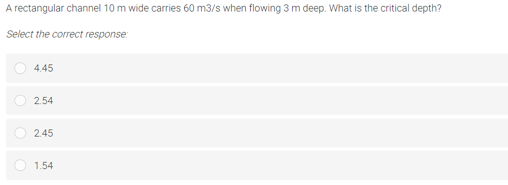 A rectangular channel 10 m wide carries 60 m3/s when flowing 3 m deep. What is the critical depth?
Select the correct response:
4.45
2.54
2.45
1.54