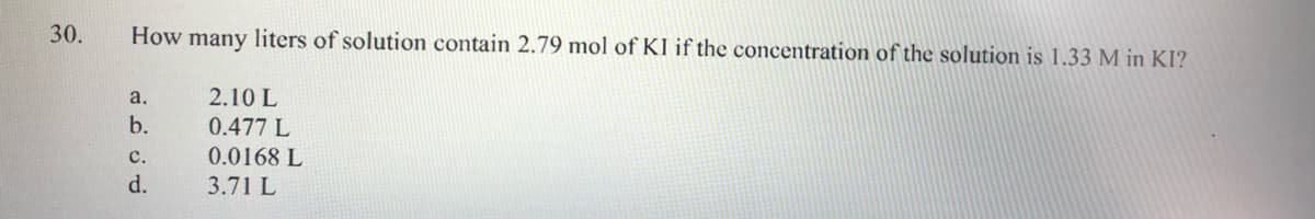 30.
How many liters of solution contain 2.79 mol of KI if the concentration of the solution is 1.33 M in KI?
a.
2.10 L
b.
0.477 L
с.
0.0168 L
d.
3.71 L
