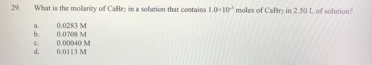 29.
What is the molarity of CaBr2 in a solution that contains 1.0×10-³ moles of CaBr2 in 2.50 L of solution?
a.
0.0283 M
b.
0.0708 M
с.
0.00040 M
d.
0.0113 M
