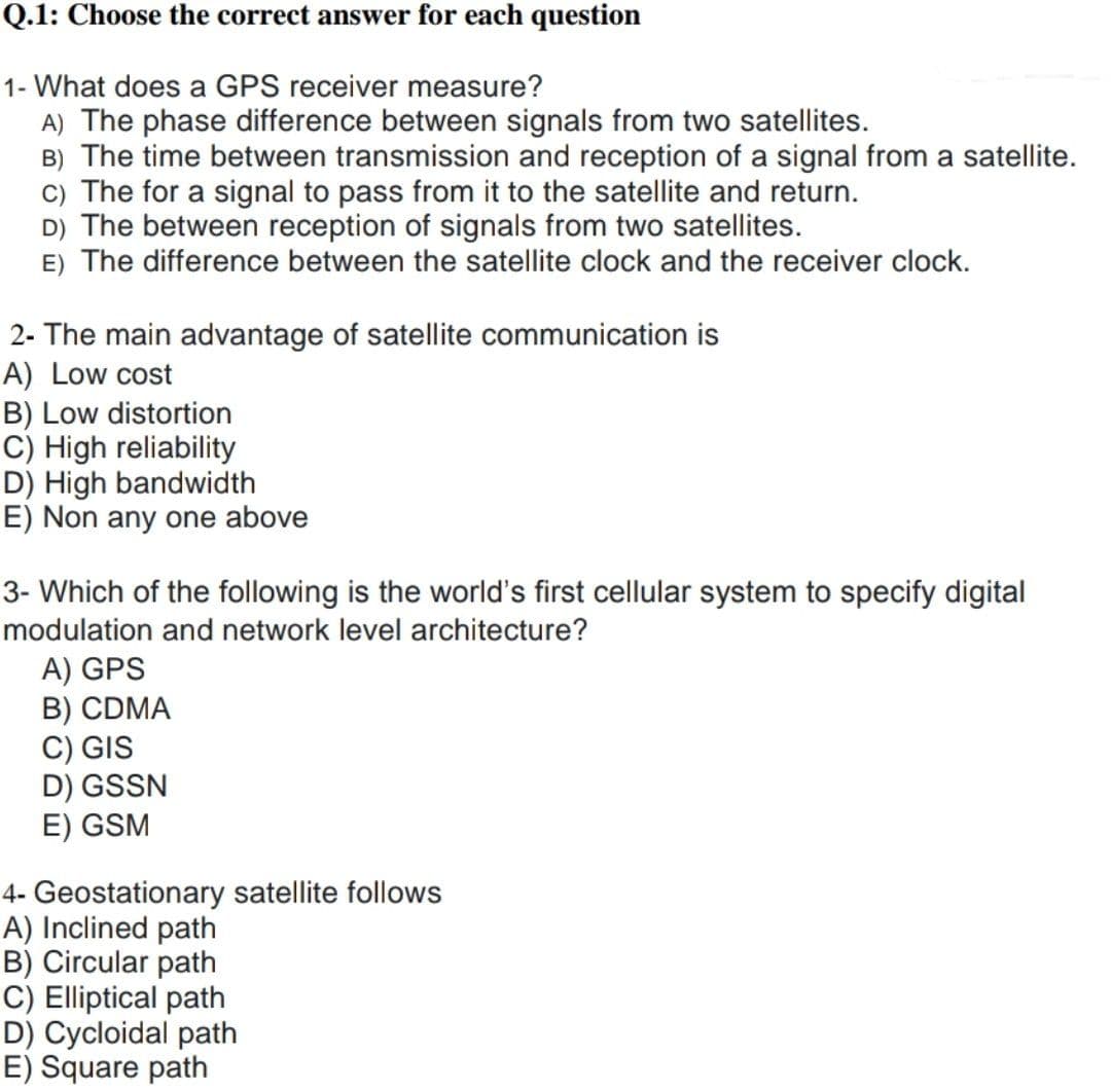 Q.1: Choose the correct answer for each question
1- What does a GPS receiver measure?
A) The phase difference between signals from two satellites.
B) The time between transmission and reception of a signal from a satellite.
c) The for a signal to pass from it to the satellite and return.
D) The between reception of signals from two satellites.
E) The difference between the satellite clock and the receiver clock.
2- The main advantage of satellite communication is
A) Low cost
B) Low distortion
C) High reliability
D) High bandwidth
E) Non any one above
3- Which of the following is the world's first cellular system to specify digital
modulation and network level architecture?
A) GPS
B) CDMA
C) GIS
D) GSSN
E) GSM
4- Geostationary satellite follows
A) Inclined path
B) Circular path
C) Elliptical path
D) Cycloidal path
E) Square path