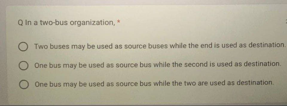 Q In a two-bus organization, *
Two buses may be used as source buses while the end is used as destination.
One bus may be used as source bus while the second is used as destination.
O One bus may be used as source bus while the two are used as destination.