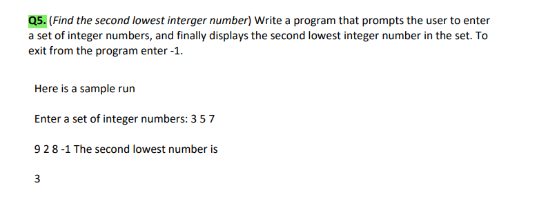 Q5. (Find the second lowest interger number) Write a program that prompts the user to enter
a set of integer numbers, and finally displays the second lowest integer number in the set. To
exit from the program enter -1.
Here is a sample run
Enter a set of integer numbers: 3 57
928-1 The second lowest number is
3.
