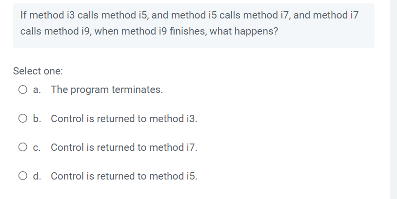 If method i3 calls method i5, and method i5 calls method i7, and method i7
calls method i9, when method i9 finishes, what happens?
Select one:
O a. The program terminates.
O b. Control is returned to method i3.
O c. Control is returned to method i7.
O d. Control is returned to method i5.
