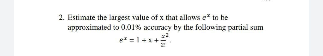 2. Estimate the largest value of x that allows e* to be
approximated to 0.01% accuracy by the following partial sum
x2
ex = 1 +x +
2!
