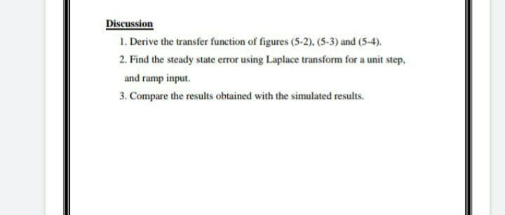 Discussion
1. Derive the transfer function of figures (5-2), (5-3) and (5-4).
2. Find the steady state error using Laplace transform for a unit step,
and ramp input.
3. Compare the results obtained with the simulated results.
