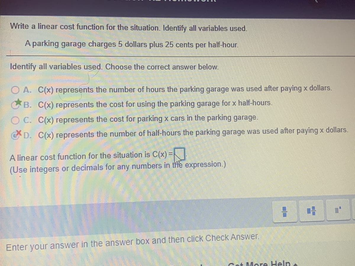 Write a linear cost function for the situation. Identify all variables used.
A parking garage charges 5 dollars plus 25 cents
per
half-hour.
Identify all variables used. Choose the correct answer below.
O A. C(x) represents the number of hours the parking garage was used after paying x dollars.
B. C(x) represents the cost for using the parking garage for x half-hours.
O C. C(x) represents the cost for parking x cars in the parking garage.
C D. C(x) represents the number of half-hours the parking garage was used after paying x dollars.
A linear cost function for the situation is C(x) =K
(Use integers or decimals for any numbers in the expression.)
Enter your answer in the answer box and then click Check Answer.
Cot More Help
