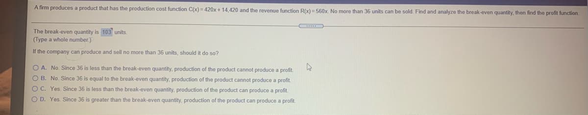 A firm produces a product that has the production cost function C(x) = 420x + 14,420 and the revenue function R(x) = 560x. No more than 36 units can be sold. Find and analyze the break-even quantity, then find the profit function.
The break-even quantity is 103 units.
(Type a whole number.)
If the company can produce and sell no more than 36 units, should it do so?
O A. No. Since 36 is less than the break-even quantity, production of the product cannot produce a profit.
O B. No. Since 36 is equal to the break-even quantity, production of the product cannot produce a profit.
O C. Yes. Since 36 is less than the break-even quantity, production of the product can produce a profit.
O D. Yes. Since 36 is greater than the break-even quantity, production of the product can produce a profit.
