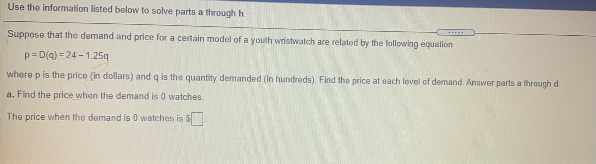 Use the information listed below to solve parts a through h.
Suppose that the demand and price for a certain model of a youth wristwatch are related by the following equation
p=D(q) = 24 - 1.25q
where p is the price (in dollars) and q is the quantity demanded (in hundreds). Find the price at each level of demand. Answer parts a through d.
a. Find the price when the demand is 0 watches.
The price when the demand is 0 watches is $.
