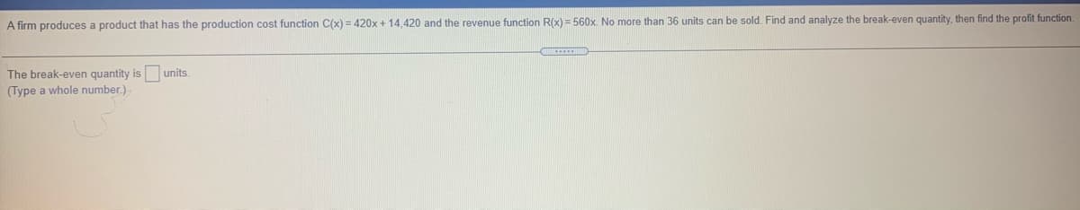 A firm produces a product that has the production cost function C(x) = 420x + 14,420 and the revenue function R(x) = 560x. No more than 36 units can be sold. Find and analyze the break-even quantity, then find the profit function.
The break-even quantity is units.
(Type a whole number.)
