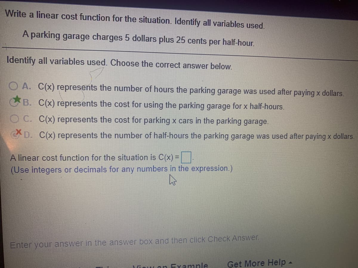 Write a linear cost function for the situation. Identify all variables used.
A parking garage charges 5 dollars plus 25 cents per half-hour.
Identify all variables used. Choose the correct answer below.
A. C(x) represents the number of hours the parking garage was used after paying x dollars.
B. C(x) represents the cost for using the parking garage for x half-hours.
OC. C(x) represents the cost for parking x cars in the parking garage.
D. C(x) represents the number of half-hours the parking garage was used after paying x dollars.
A linear cost function for the situation is C(x) =
(Use integers or decimals for any numbers in the expression.)
Enter your answer in the answer box and then click Check Answer.
iou an Fxample
Get More Help -
