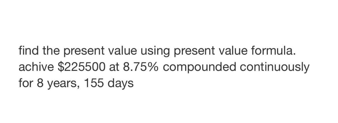 find the present value using present value formula.
achive $225500 at 8.75% compounded continuously
for 8 years, 155 days
