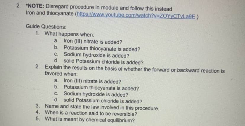 2. *NOTE: Disregard procedure in module and follow this instead
Iron and thiocyanate (https://www.youtube.com/watch?y=ZOYYCTVLA9E )
Guide Questions:
1. What happens when:
a. Iron (III) nitrate is added?
b. Potassium thiocyanate is added?
C. Sodium hydroxide is added?
d. solid Potassium chloride is added?
2. Explain the results on the basis of whether the forward or backward reaction is
favored when:
a. Iron (III) nitrate is added?
b. Potassium thiocyanate is added?
c. Sodium hydroxide is added?
d. solid Potassium chloride is added?
3. Name and state the law involved in this procedure.
4. When is a reaction said to be reversible?
5. What is meant by chemical equilibrium?
