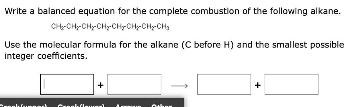 Write a balanced equation for the complete combustion of the following alkane.
CH3-CH2-CH, CH, CHỊCH, CH, CH3
Use the molecular formula for the alkane (C before H) and the smallest possible
integer coefficients.
1
Crooklunner)
Grookflower!
ArrowO Other