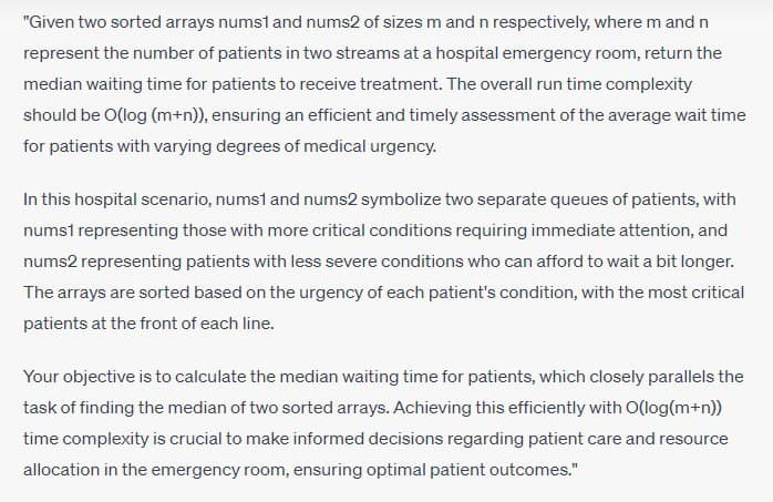 "Given two sorted arrays nums1 and nums2 of sizes m and n respectively, where m and n
represent the number of patients in two streams at a hospital emergency room, return the
median waiting time for patients to receive treatment. The overall run time complexity
should be O(log (m+n)), ensuring an efficient and timely assessment of the average wait time
for patients with varying degrees of medical urgency.
In this hospital scenario, nums1 and nums2 symbolize two separate queues of patients, with
nums1 representing those with more critical conditions requiring immediate attention, and
nums2 representing patients with less severe conditions who can afford to wait a bit longer.
The arrays are sorted based on the urgency of each patient's condition, with the most critical
patients at the front of each line.
Your objective is to calculate the median waiting time for patients, which closely parallels the
task of finding the median of two sorted arrays. Achieving this efficiently with O(log(m+n))
time complexity is crucial to make informed decisions regarding patient care and resource
allocation in the emergency room, ensuring optimal patient outcomes."