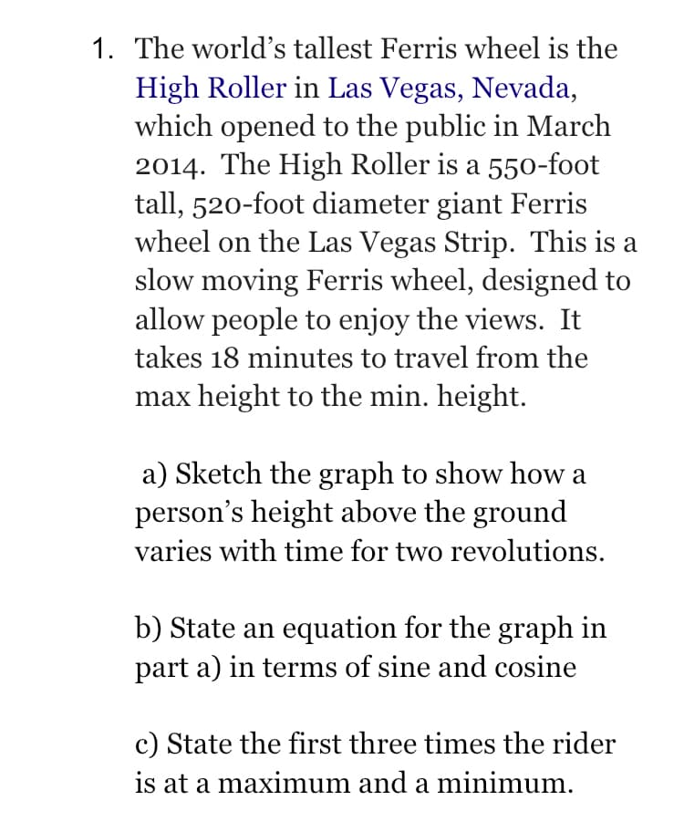 1. The world's tallest Ferris wheel is the
High Roller in Las Vegas, Nevada,
which opened to the public in March
2014. The High Roller is a 550-foot
tall, 520-foot diameter giant Ferris
wheel on the Las Vegas Strip. This is a
slow moving Ferris wheel, designed to
allow people to enjoy the views. It
takes 18 minutes to travel from the
max height to the min. height.
a) Sketch the graph to show how a
person's height above the ground
varies with time for two revolutions.
b) State an equation for the graph in
part a) in terms of sine and cosine
c) State the first three times the rider
is at a maximum and a minimum.
