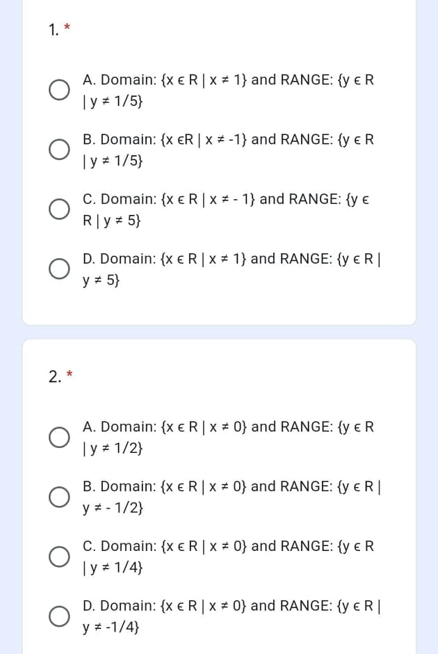 1. *
A. Domain: {x eR|x # 1} and RANGE: {y eR
|y 1/5}
B. Domain: {x €R | x * -1} and RANGE: {y e R
|y 1/5}
C. Domain: {x €R|x # - 1} and RANGE: {y €
R|y 5}
D. Domain: {xeR|x 1} and RANGE: {y e R |
y = 5}
2. *
A. Domain: {x €R|x # 0} and RANGE: {y eR
Ty 1/2}
B. Domain: {x e R|x 0} and RANGE: {y e R|
y = - 1/2}
C. Domain: {xeR|x # 0} and RANGE: {y e R
|y 1/4}
D. Domain: {xER|x # 0} and RANGE: {y e R |
y # -1/4}
